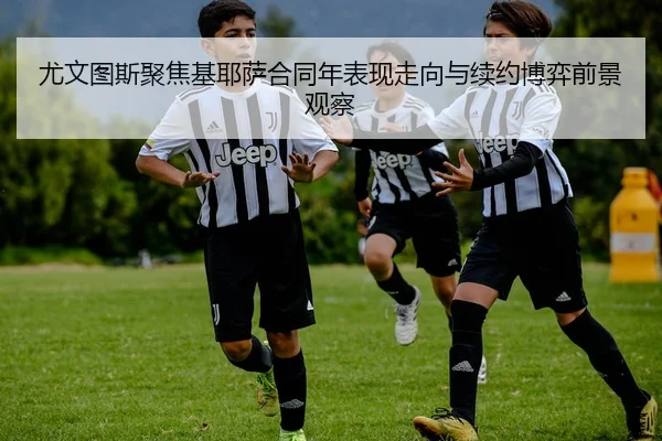 尤文图斯聚焦基耶萨合同年表现走向与续约博弈前景观察