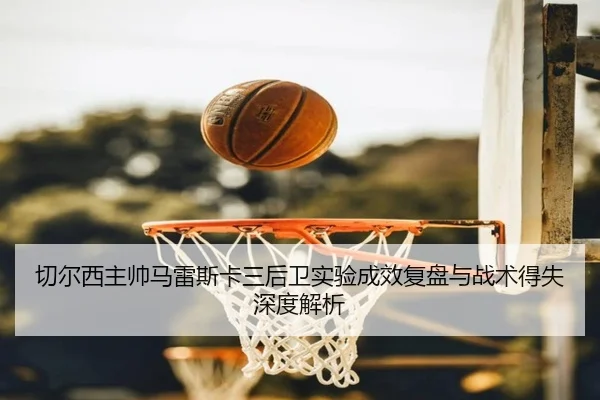 切尔西主帅马雷斯卡三后卫实验成效复盘与战术得失深度解析